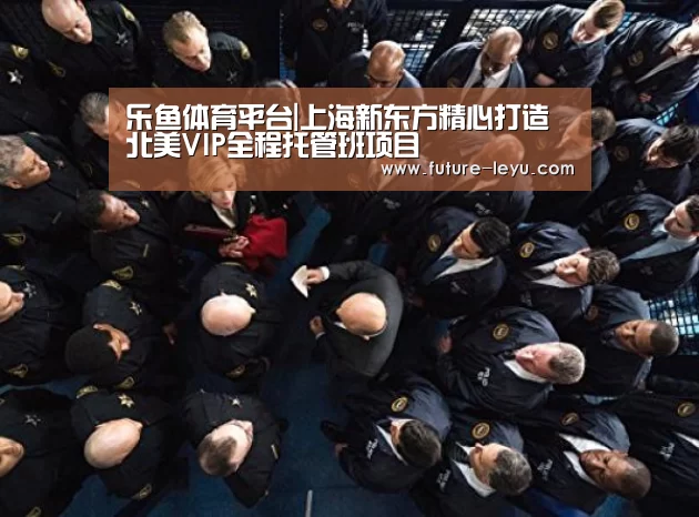 乐鱼体育平台|上海新东方精心打造北美VIP全程托管班项目(图1) 乐鱼体育app官网下载