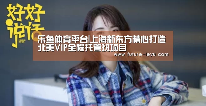 乐鱼体育平台|上海新东方精心打造北美VIP全程托管班项目(图3) 乐鱼体育app在线
