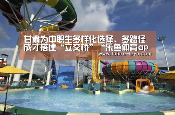 甘肃为中职生多样化选择、多路径成才搭建“立交桥”“乐鱼体育app官网下载”(图3) 乐鱼体育app在线