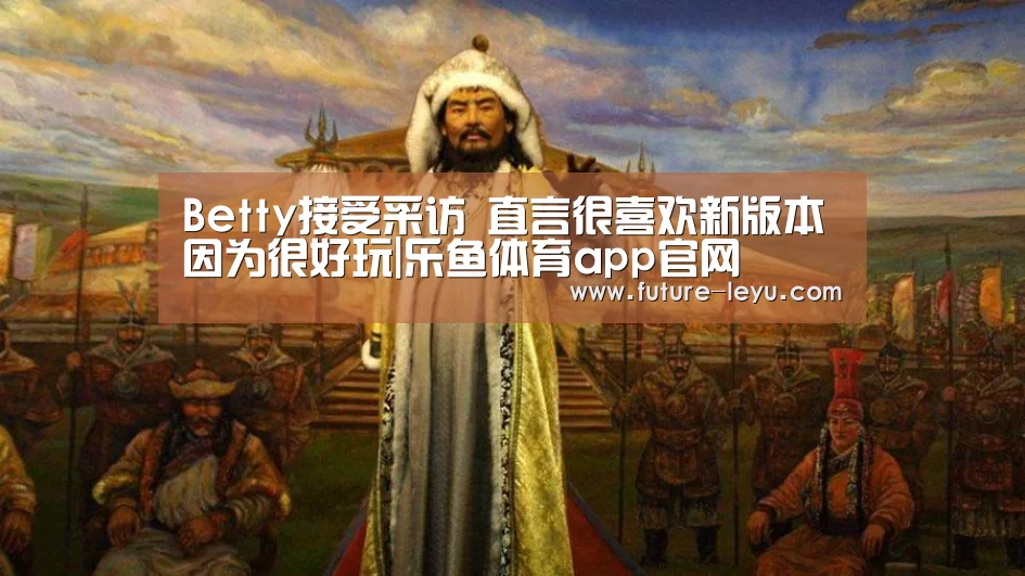 Betty接受采访 直言很喜欢新版本因为很好玩|乐鱼体育app官网(图3) 乐鱼体育平台